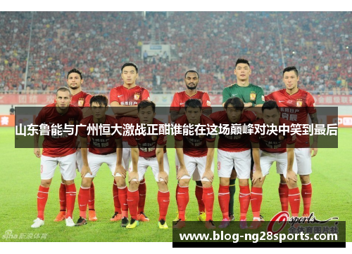 山东鲁能与广州恒大激战正酣谁能在这场巅峰对决中笑到最后