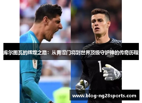 库尔图瓦的辉煌之路：从青涩门将到世界顶级守护神的传奇历程