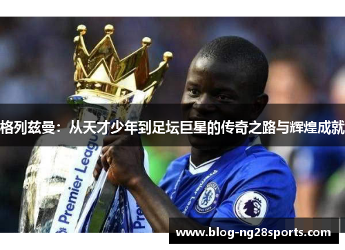格列兹曼：从天才少年到足坛巨星的传奇之路与辉煌成就
