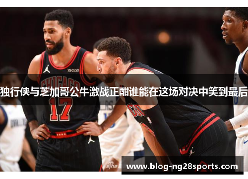 独行侠与芝加哥公牛激战正酣谁能在这场对决中笑到最后